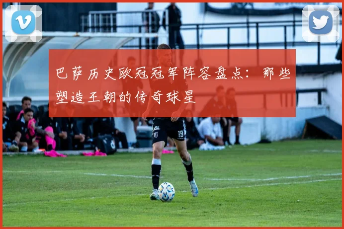 巴萨历史欧冠冠军阵容盘点：那些塑造王朝的传奇球星