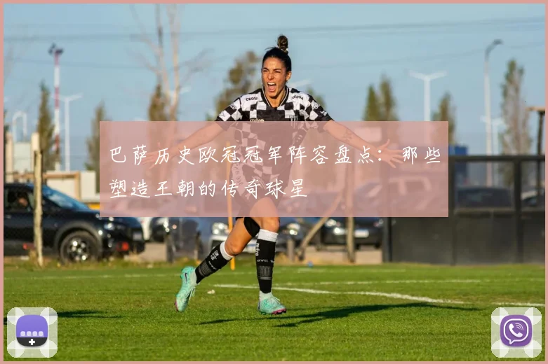 巴萨历史欧冠冠军阵容盘点：那些塑造王朝的传奇球星
