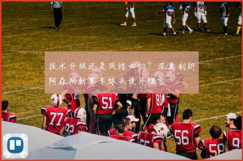 技术升级还是风格回归?深度剖析阿森纳新赛季球衣设计理念