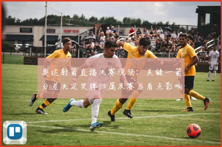 奥运射箭直播决赛现场：关键一箭分差决定奖牌归属及赛后看点影响