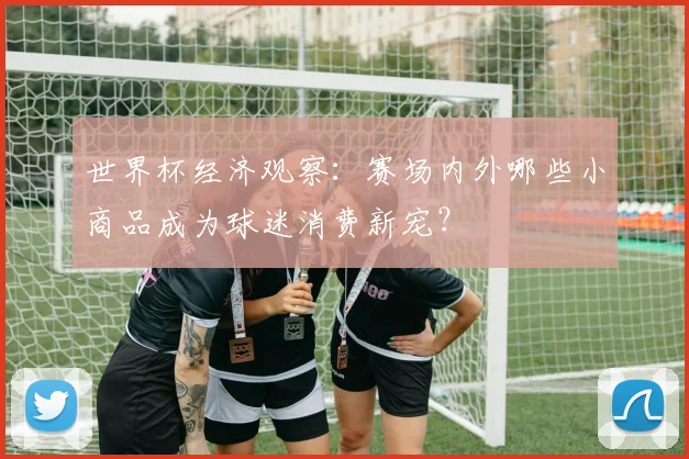 世界杯经济观察:赛场内外哪些小商品成为球迷消费新宠?