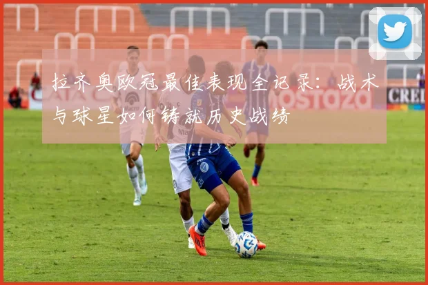 拉齐奥欧冠最佳表现全记录：战术与球星如何铸就历史战绩