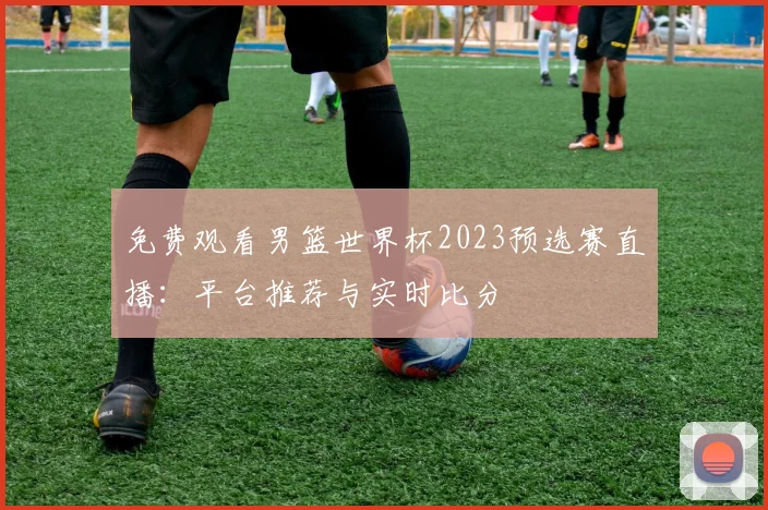 免费观看男篮世界杯2023预选赛直播:平台推荐与实时比分
