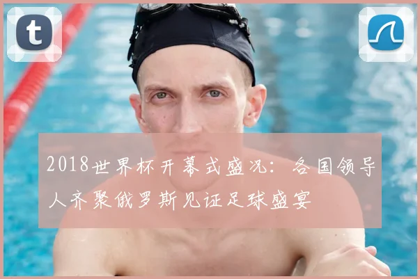 2018世界杯开幕式盛况：各国领导人齐聚俄罗斯见证足球盛宴