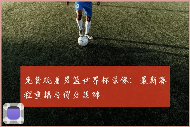 免费观看男篮世界杯录像：最新赛程重播与得分集锦