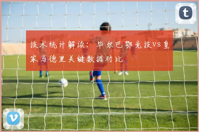 技术统计解读:毕尔巴鄂竞技vs皇家马德里关键数据对比