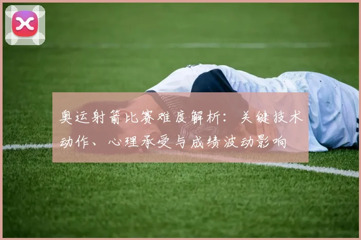 奥运射箭比赛难度解析:关键技术动作、心理承受与成绩波动影响